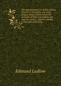 The imprisonment & death of King Charles I, related by one of his judges: being extracts from the memoirs of Edmund Ludlow, the regicide, with a . papers relating to the trial of the king