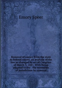 Removal of causes from the state to federal courts, an analysis of the law as changed by act of Congress of March 3, 1887. With forms adapted to the . the essentials of jurisdiction by remova