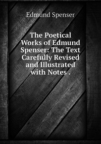 The Poetical Works of Edmund Spenser: The Text Carefully Revised and Illustrated with Notes