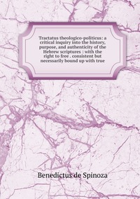 Tractatus theologico-politicus: a critical inquiry into the history, purpose, and authenticity of the Hebrew scriptures : with the right to free . consistent but necessarily bound up with tru