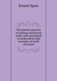 The present practice of sinking and boring wells; with geological considerations and examples of wells executed