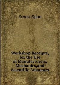 Workshop Receipts,for the Use of Manufacturers, Mechanics,and Scientific Amateurs