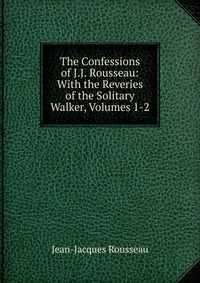 The Confessions of J.J. Rousseau: With the Reveries of the Solitary Walker, Volumes 1-2