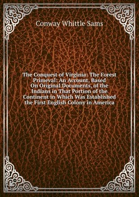 The Conquest of Virginia: The Forest Primeval: An Account, Based On Original Documents, of the Indians in That Portion of the Continent in Which Was Established the First English Colony in Am