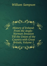 History of Ireland: From the Anglo-Norman Invasion Till the Union of the Country with Great Britain, Volume 1