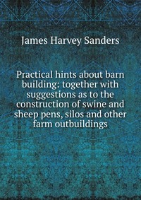 Practical hints about barn building: together with suggestions as to the construction of swine and sheep pens, silos and other farm outbuildings