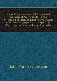 Republican landmarks. The views and opinions of American statesmen on foreign immigration. Being a collection of statistics of population, pauperism, . States government, and its policy on th