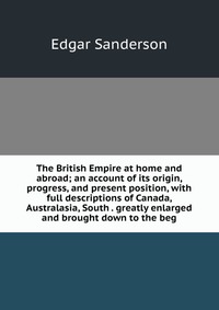 The British Empire at home and abroad; an account of its origin, progress, and present position, with full descriptions of Canada, Australasia, South . greatly enlarged and brought down to th