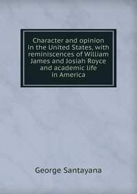 Character and opinion in the United States, with reminiscences of William James and Josiah Royce and academic life in America