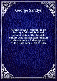 Sandys Travels: containing an history of the original and present state of the Turkish empire . the Mahometan religion and ceremonies. A description . of the Holy-Land . Lastly, Italy