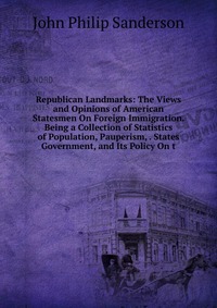 Republican Landmarks: The Views and Opinions of American Statesmen On Foreign Immigration. Being a Collection of Statistics of Population, Pauperism, . States Government, and Its Policy On t