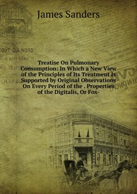 Treatise On Pulmonary Consumption: In Which a New View of the Principles of Its Treatment Is Supported by Original Observations On Every Period of the . Properties of the Digitalis, Or Fox-