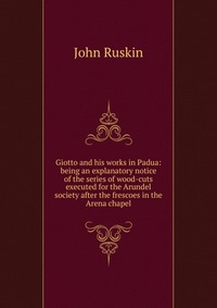 Giotto and his works in Padua: being an explanatory notice of the series of wood-cuts executed for the Arundel society after the frescoes in the Arena chapel