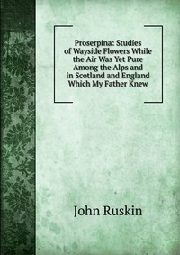 Proserpina: Studies of Wayside Flowers While the Air Was Yet Pure Among the Alps and in Scotland and England Which My Father Knew