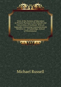 View of the System of Education at Present Pursued in the Schools and Universities of Scotland: With an Appendix Containing Communications Relative to . of Cambridge, School of Westminster