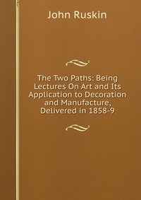 The Two Paths: Being Lectures On Art and Its Application to Decoration and Manufacture, Delivered in 1858-9