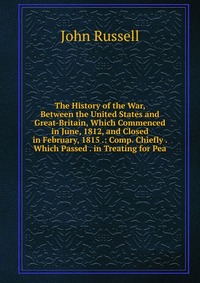 The History of the War, Between the United States and Great-Britain, Which Commenced in June, 1812, and Closed in February, 1815 .: Comp. Chiefly . Which Passed . in Treating for Pea