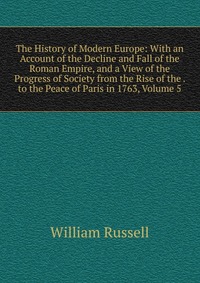 The History of Modern Europe: With an Account of the Decline and Fall of the Roman Empire, and a View of the Progress of Society from the Rise of the . to the Peace of Paris in 1763, Volume 5