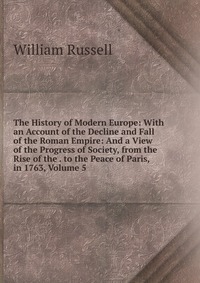 The History of Modern Europe: With an Account of the Decline and Fall of the Roman Empire: And a View of the Progress of Society, from the Rise of the . to the Peace of Paris, in 1763, Volume