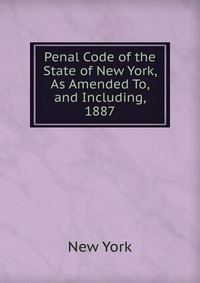 Penal Code of the State of New York, As Amended To, and Including, 1887