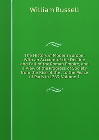 The History of Modern Europe: With an Account of the Decline and Fall of the Roman Empire, and a View of the Progress of Society from the Rise of the . to the Peace of Paris in 1763, Volume 1