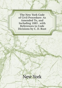 The New York Code of Civil Procedure: As Amended To, and Including 1885 . with References to Code Dicisions by C. D. Rust