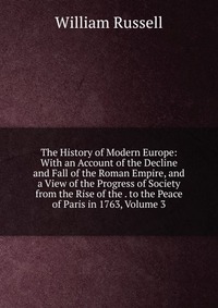 The History of Modern Europe: With an Account of the Decline and Fall of the Roman Empire, and a View of the Progress of Society from the Rise of the . to the Peace of Paris in 1763, Volume 3