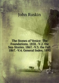 The Stones of Venice: The Foundations. 1858. -V.2. the Sea-Stories. 1867. -V.3. the Fall. 1867. -V.4. General Index. 1892