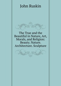 The True and the Beautiful in Nature, Art, Morals, and Religion: Beauty. Nature. Architecture. Sculpture