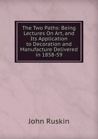 The Two Paths: Being Lectures On Art, and Its Application to Decoration and Manufacture Delivered in 1858-59