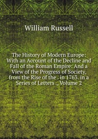 The History of Modern Europe: With an Account of the Decline and Fall of the Roman Empire: And a View of the Progress of Society, from the Rise of the . in 1763. in a Series of Letters ., Vol