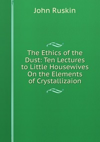 The Ethics of the Dust: Ten Lectures to Little Housewives On the Elements of Crystallizaion