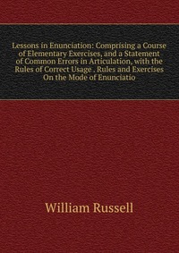 Lessons in Enunciation: Comprising a Course of Elementary Exercises, and a Statement of Common Errors in Articulation, with the Rules of Correct Usage . Rules and Exercises On the Mode of Enu