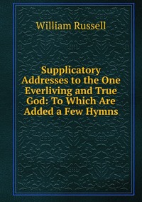 Supplicatory Addresses to the One Everliving and True God: To Which Are Added a Few Hymns