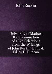 University of Madras. B.a. Examination of 1877. Selections from the Writings of John Ruskin. Ethical. Ed. by D. Duncan