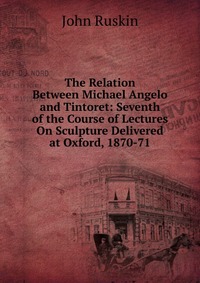 The Relation Between Michael Angelo and Tintoret: Seventh of the Course of Lectures On Sculpture Delivered at Oxford, 1870-71