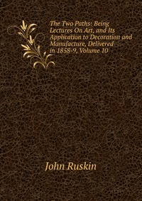 The Two Paths: Being Lectures On Art, and Its Application to Decoration and Manufacture, Delivered in 1858-9, Volume 10