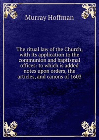 The ritual law of the Church, with its application to the communion and baptismal offices: to which is added notes upon orders, the articles, and canons of 1603