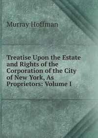 Treatise Upon the Estate and Rights of the Corporation of the City of New York, As Proprietors: Volume I