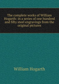 The complete works of William Hogarth: in a series of one hundred and fifty steel engravings from the original pictures