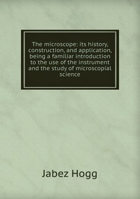 The microscope: its history, construction, and application, being a familiar introduction to the use of the instrument and the study of microscopial science