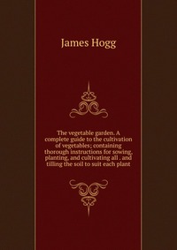 The vegetable garden. A complete guide to the cultivation of vegetables; containing thorough instructions for sowing, planting, and cultivating all . and tilling the soil to suit each plant