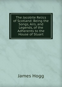 The Jacobite Relics of Scotland: Being the Songs, Airs, and Legends, of the Adherents to the House of Stuart