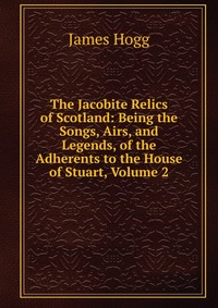 The Jacobite Relics of Scotland: Being the Songs, Airs, and Legends, of the Adherents to the House of Stuart, Volume 2