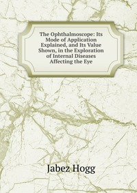 The Ophthalmoscope: Its Mode of Application Explained, and Its Value Shown, in the Exploration of Internal Diseases Affecting the Eye