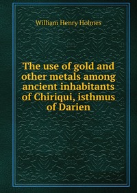 The use of gold and other metals among ancient inhabitants of Chiriqui, isthmus of Darien