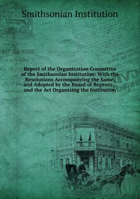 Report of the Organization Committee of the Smithsonian Institution: With the Resolutions Accompanying the Same, and Adopted by the Board of Regents; . and the Act Organizing the Institution