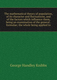 The mathematical theory of population, of its character and fluctuations, and of the factors which influence them, being an examination of the general . formulae; the whole being applied to