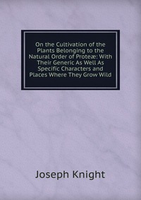 On the Cultivation of the Plants Belonging to the Natural Order of Prote?: With Their Generic As Well As Specific Characters and Places Where They Grow Wild