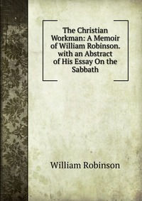 The Christian Workman: A Memoir of William Robinson. with an Abstract of His Essay On the Sabbath